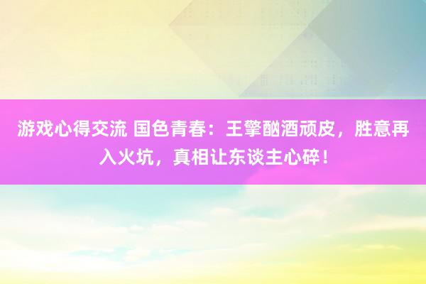 游戏心得交流 国色青春：王擎酗酒顽皮，胜意再入火坑，真相让东谈主心碎！