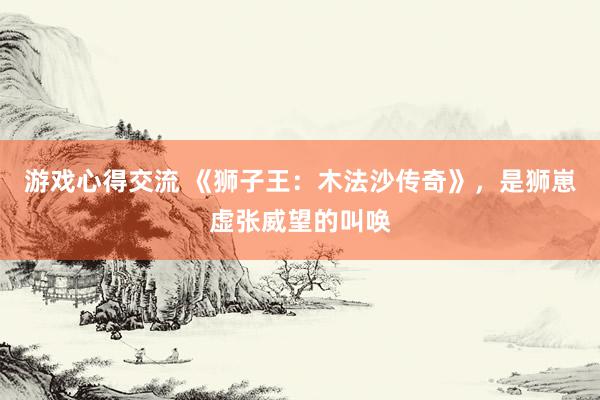 游戏心得交流 《狮子王：木法沙传奇》，是狮崽虚张威望的叫唤