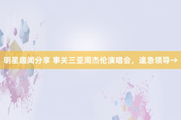 明星趣闻分享 事关三亚周杰伦演唱会，遑急领导→