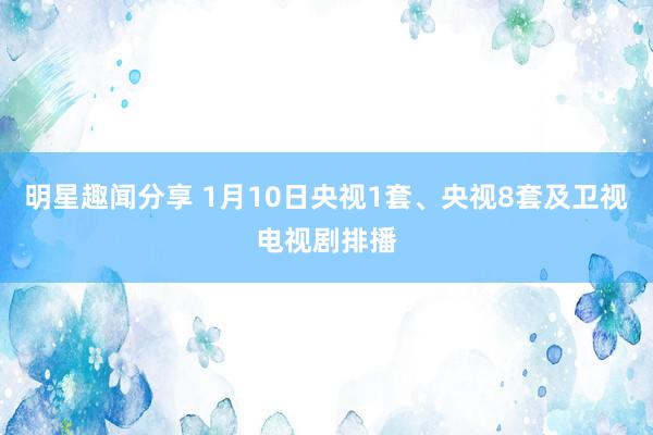 明星趣闻分享 1月10日央视1套、央视8套及卫视电视剧排播