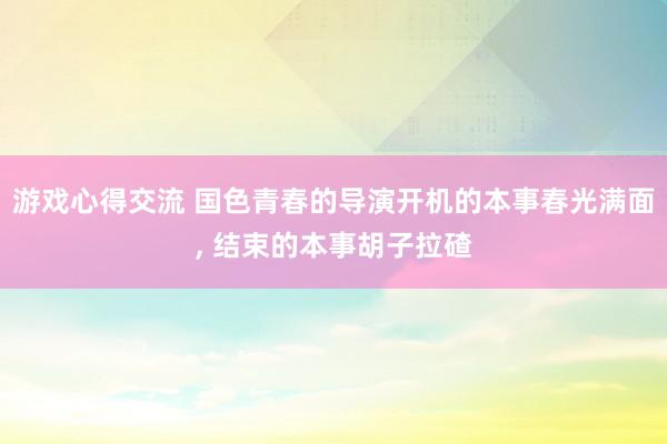 游戏心得交流 国色青春的导演开机的本事春光满面, 结束的本事胡子拉碴