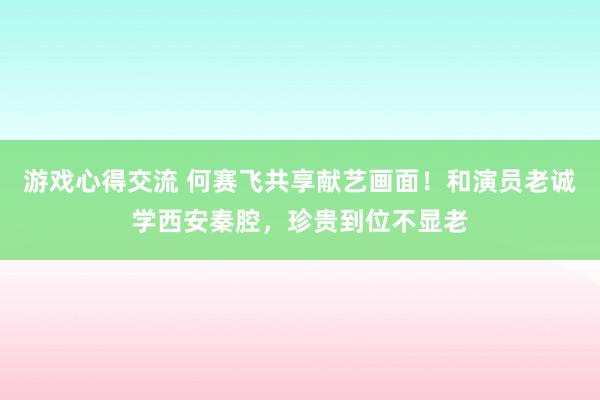 游戏心得交流 何赛飞共享献艺画面！和演员老诚学西安秦腔，珍贵到位不显老