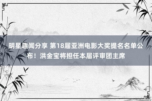 明星趣闻分享 第18届亚洲电影大奖提名名单公布！洪金宝将担任本届评审团主席