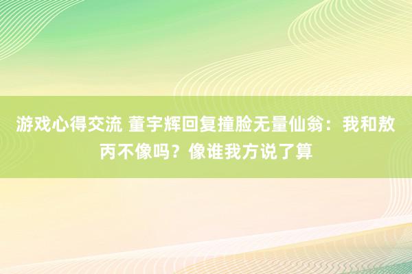 游戏心得交流 董宇辉回复撞脸无量仙翁：我和敖丙不像吗？像谁我方说了算