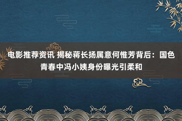 电影推荐资讯 揭秘蒋长扬属意何惟芳背后：国色青春中冯小姨身份曝光引柔和