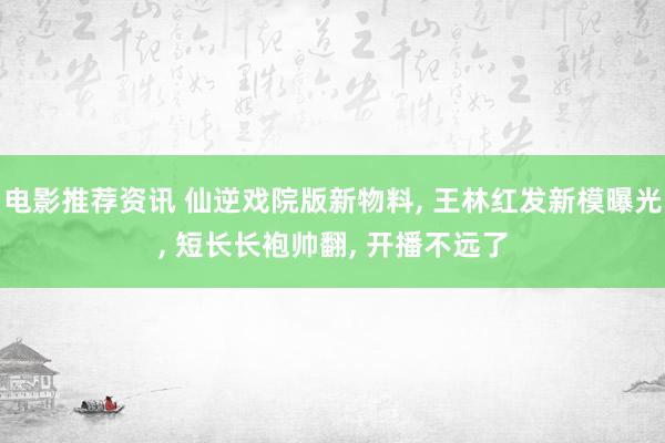 电影推荐资讯 仙逆戏院版新物料, 王林红发新模曝光, 短长长袍帅翻, 开播不远了