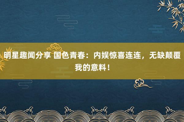 明星趣闻分享 国色青春：内娱惊喜连连，无缺颠覆我的意料！