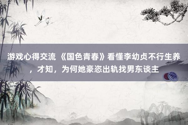 游戏心得交流 《国色青春》看懂李幼贞不行生养，才知，为何她豪恣出轨找男东谈主