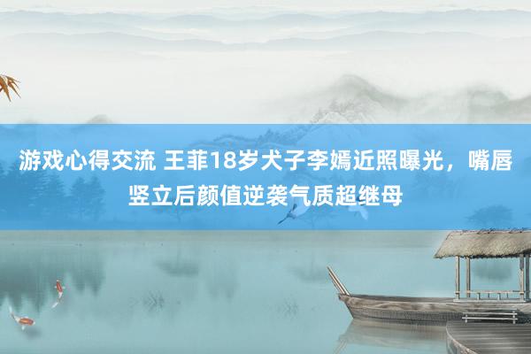 游戏心得交流 王菲18岁犬子李嫣近照曝光，嘴唇竖立后颜值逆袭气质超继母