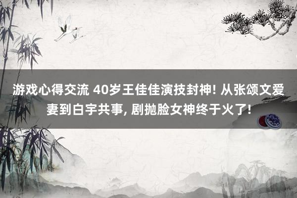 游戏心得交流 40岁王佳佳演技封神! 从张颂文爱妻到白宇共事, 剧抛脸女神终于火了!