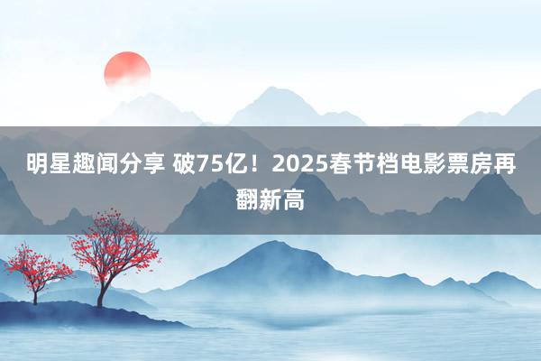 明星趣闻分享 破75亿！2025春节档电影票房再翻新高