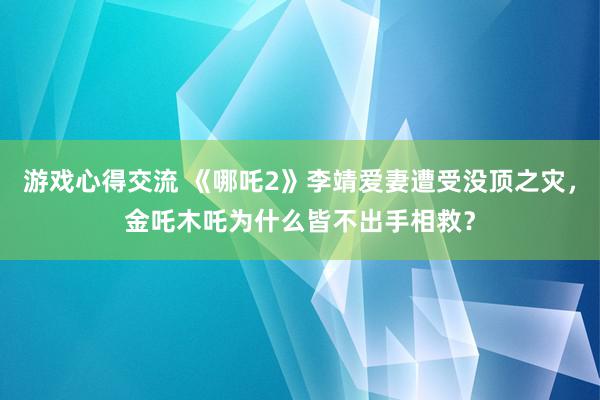 游戏心得交流 《哪吒2》李靖爱妻遭受没顶之灾，金吒木吒为什么皆不出手相救？