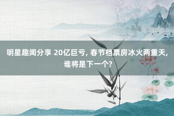 明星趣闻分享 20亿巨亏, 春节档票房冰火两重天, 谁将是下一个?