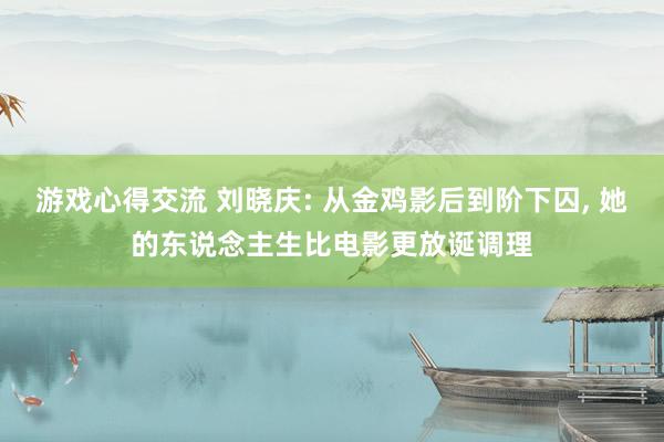 游戏心得交流 刘晓庆: 从金鸡影后到阶下囚, 她的东说念主生比电影更放诞调理