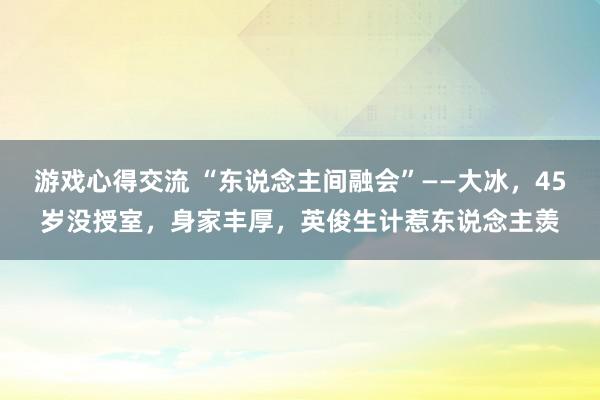 游戏心得交流 “东说念主间融会”——大冰，45岁没授室，身家丰厚，英俊生计惹东说念主羡