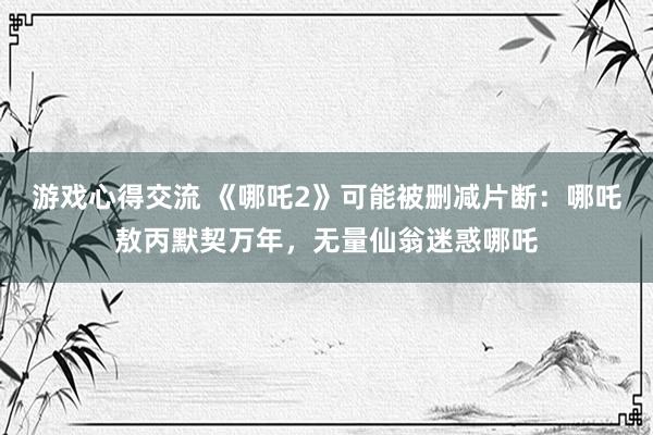 游戏心得交流 《哪吒2》可能被删减片断：哪吒敖丙默契万年，无量仙翁迷惑哪吒