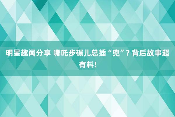 明星趣闻分享 哪吒步碾儿总插“兜”? 背后故事超有料!